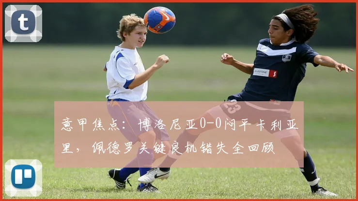 意甲焦点:博洛尼亚0-0闷平卡利亚里,佩德罗关键良机错失全回顾