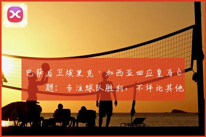 巴萨后卫埃里克·加西亚回应皇马话题:专注球队胜利,不评论其他俱乐部更衣室