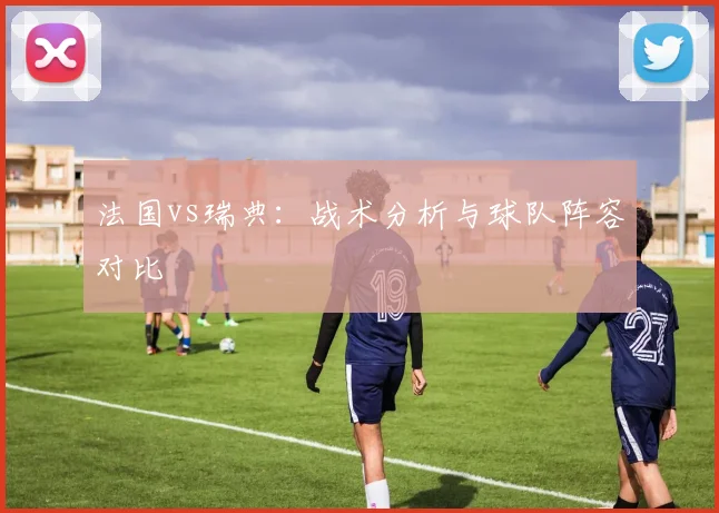 法国vs瑞典:战术分析与球队阵容对比