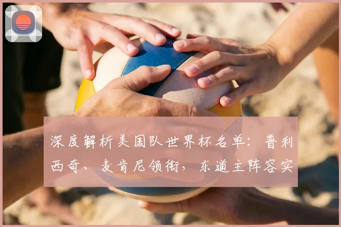 深度解析美国队世界杯名单：普利西奇、麦肯尼领衔，东道主阵容实力几何？