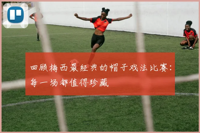 回顾梅西最经典的帽子戏法比赛：每一场都值得珍藏