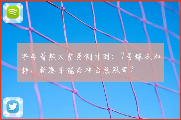 字母哥热火首秀倒计时：7号球衣加持，新赛季能否冲击总冠军？