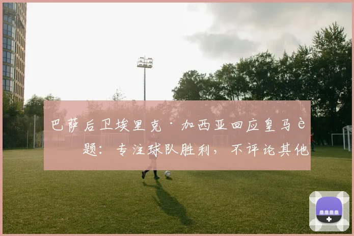 巴萨后卫埃里克·加西亚回应皇马话题:专注球队胜利,不评论其他俱乐部更衣室