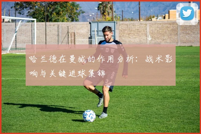 哈兰德在曼城的作用分析：战术影响与关键进球集锦