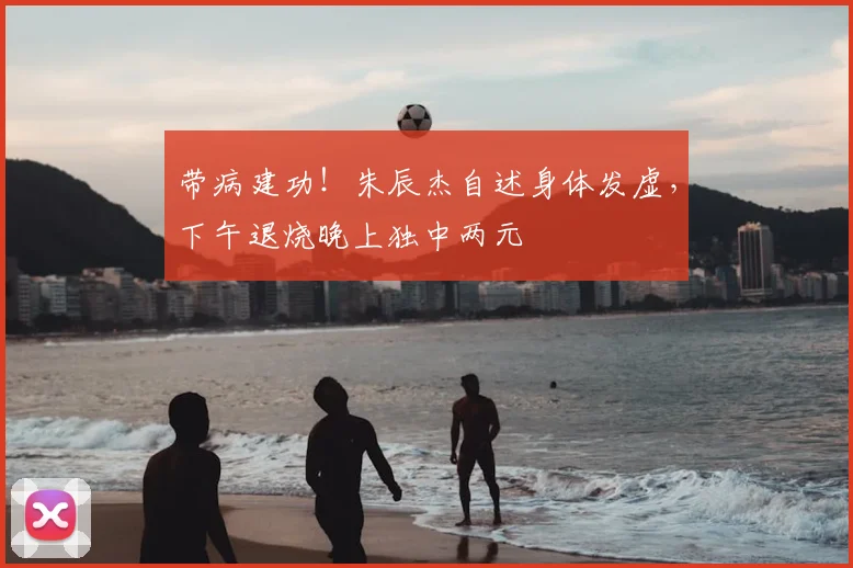 带病建功！朱辰杰自述身体发虚，下午退烧晚上独中两元