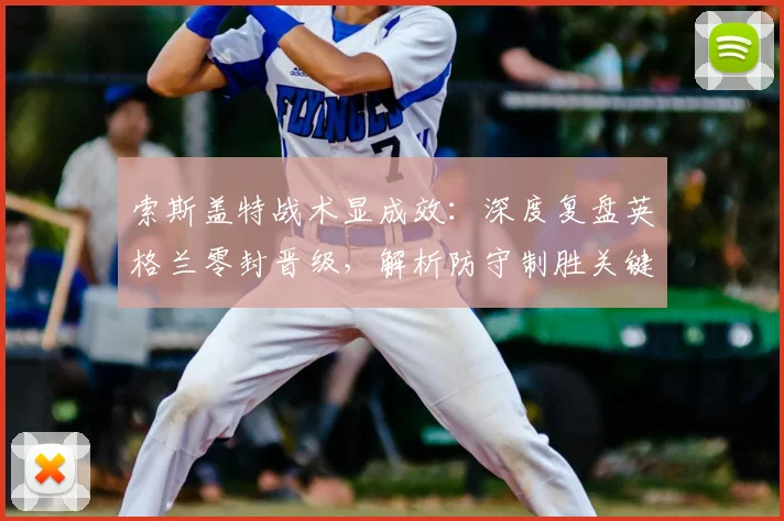 索斯盖特战术显成效：深度复盘英格兰零封晋级，解析防守制胜关键