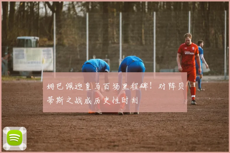 姆巴佩迎皇马百场里程碑！对阵贝蒂斯之战成历史性时刻