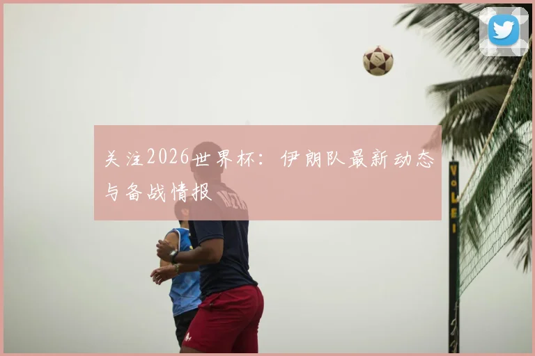 关注2026世界杯：伊朗队最新动态与备战情报