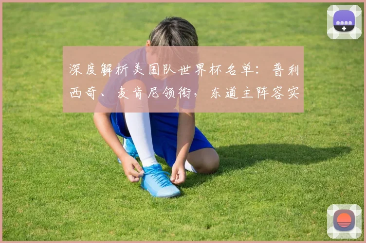 深度解析美国队世界杯名单：普利西奇、麦肯尼领衔，东道主阵容实力几何？