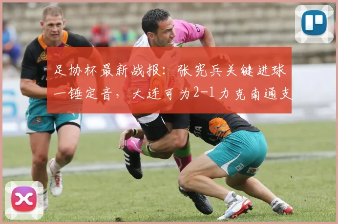 足协杯最新战报:张宪兵关键进球一锤定音,大连可为2-1力克南通支云晋级下一轮
