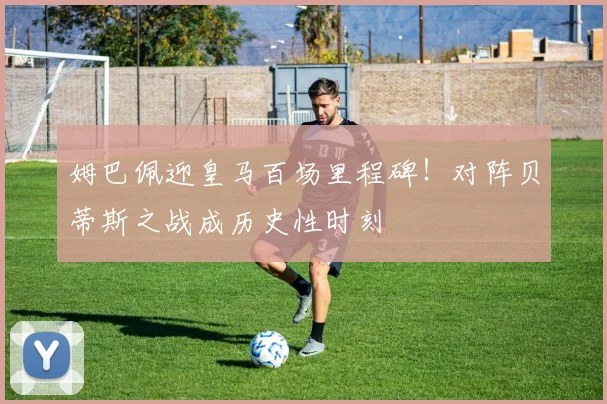 姆巴佩迎皇马百场里程碑！对阵贝蒂斯之战成历史性时刻
